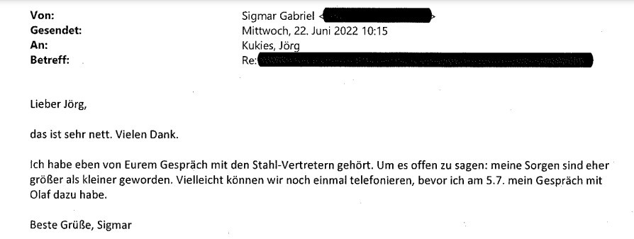 Gabriel-Mail an Staatssekretär Kukies: "Lieber Jörg, das ist sehr nett. Vielen Dank. Ich habe eben von Eurem Gespräch mit den Stahl-Vertretern gehört. Um es offen zu sagen: meine Sorgen sind eher größer als kleiner geworden, Vielieicht können wir noch einmal telefonieren/ bevor ich am 5.7. mein Gespräch mit Olaf dazu habe. Beste Grüße, Sigmar"